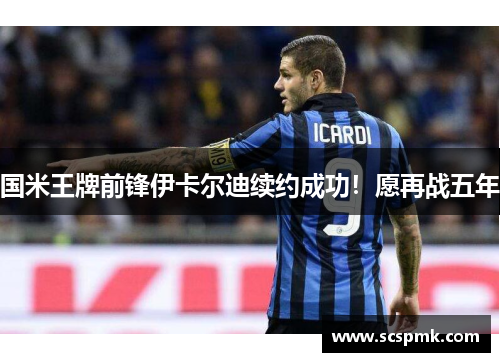 国米王牌前锋伊卡尔迪续约成功！愿再战五年