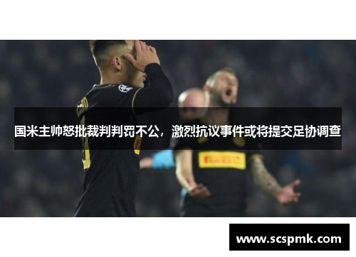 国米主帅怒批裁判判罚不公，激烈抗议事件或将提交足协调查