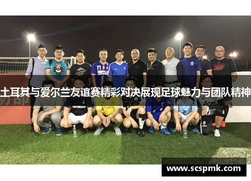 土耳其与爱尔兰友谊赛精彩对决展现足球魅力与团队精神
